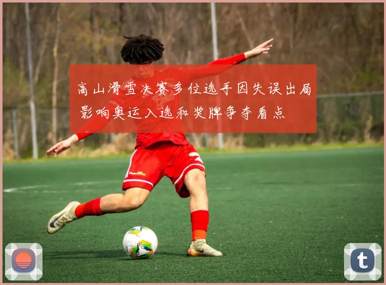 高山滑雪决赛多位选手因失误出局 影响奥运入选和奖牌争夺看点