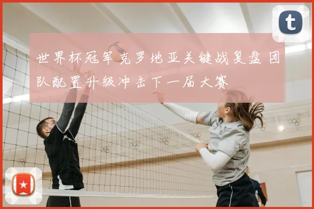 世界杯冠军克罗地亚关键战复盘 团队配置升级冲击下一届大赛