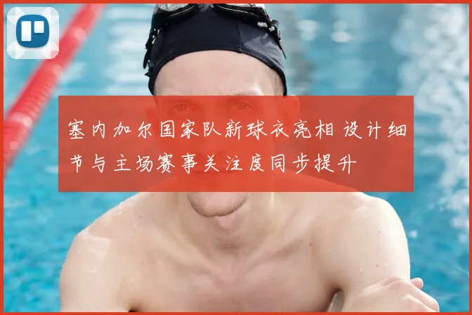 塞内加尔国家队新球衣亮相 设计细节与主场赛事关注度同步提升