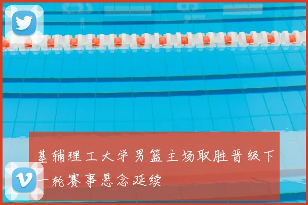 基辅理工大学男篮主场取胜晋级下一轮赛事悬念延续