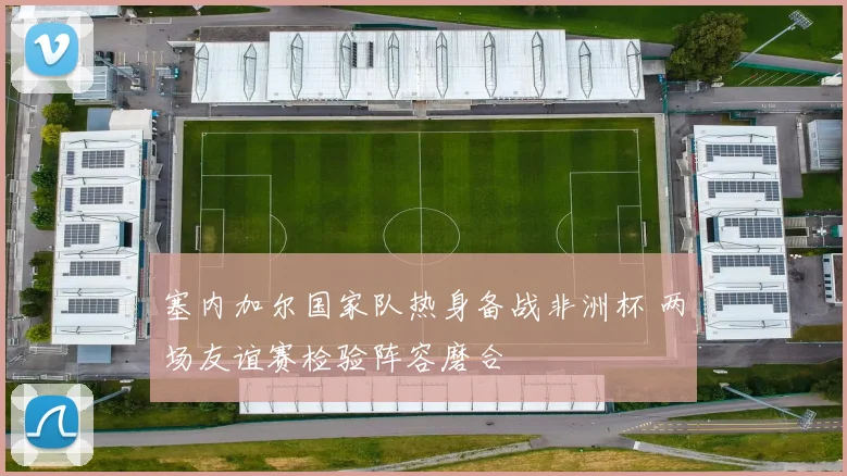 塞内加尔国家队热身备战非洲杯 两场友谊赛检验阵容磨合