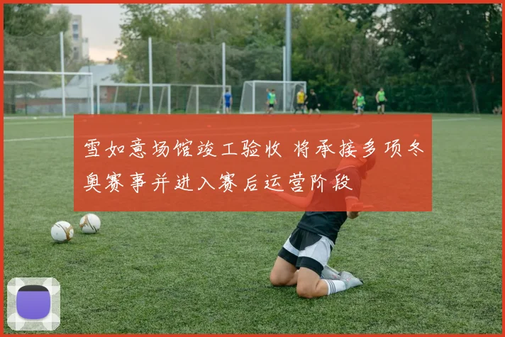 雪如意场馆竣工验收 将承接多项冬奥赛事并进入赛后运营阶段