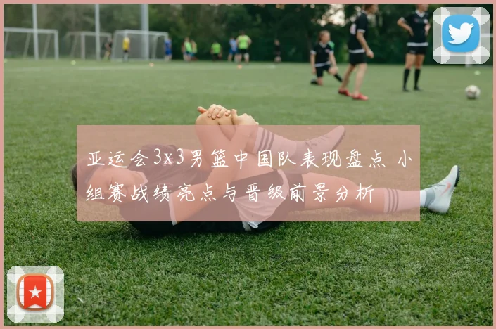 亚运会3x3男篮中国队表现盘点 小组赛战绩亮点与晋级前景分析