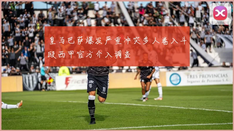 皇马巴萨爆发严重冲突多人卷入斗殴西甲官方介入调查