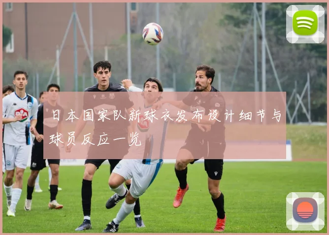 日本国家队新球衣发布设计细节与球员反应一览