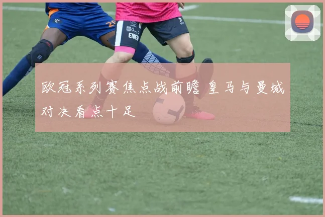 欧冠系列赛焦点战前瞻 皇马与曼城对决看点十足