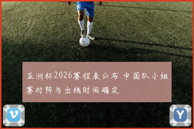 亚洲杯2026赛程表公布 中国队小组赛对阵与出线时间确定