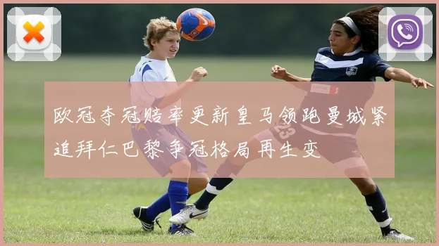 欧冠夺冠赔率更新皇马领跑曼城紧追拜仁巴黎争冠格局再生变