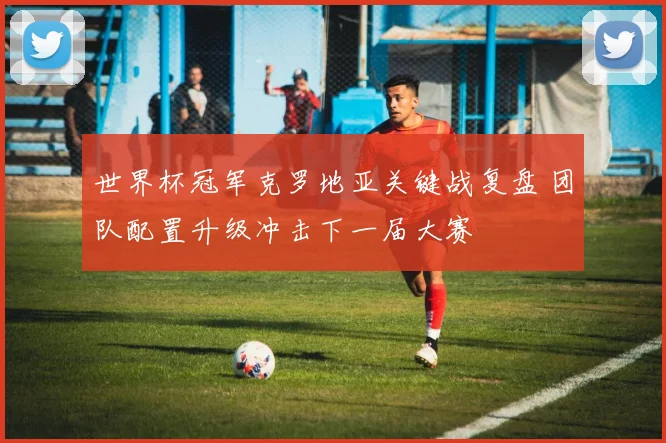 世界杯冠军克罗地亚关键战复盘 团队配置升级冲击下一届大赛