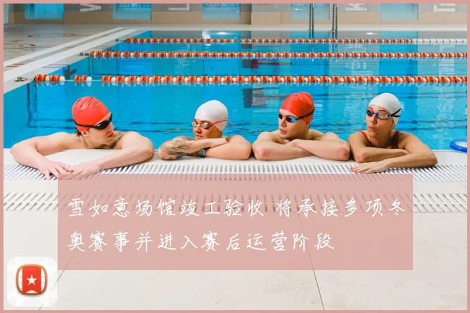 雪如意场馆竣工验收 将承接多项冬奥赛事并进入赛后运营阶段