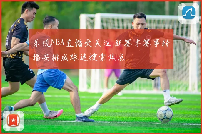 乐视NBA直播受关注 新赛季赛事转播安排成球迷搜索焦点