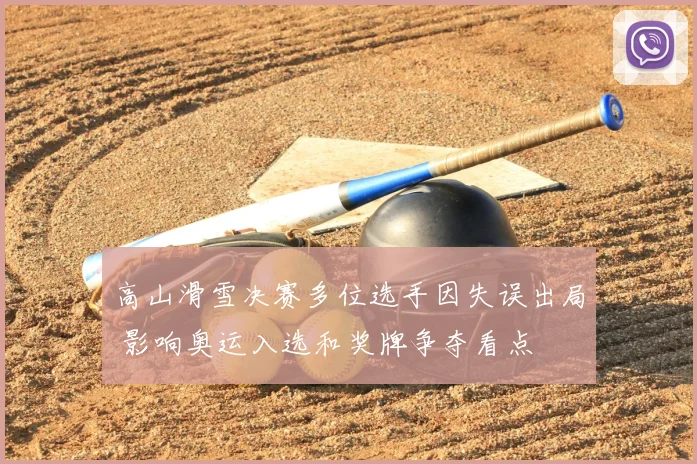 高山滑雪决赛多位选手因失误出局 影响奥运入选和奖牌争夺看点