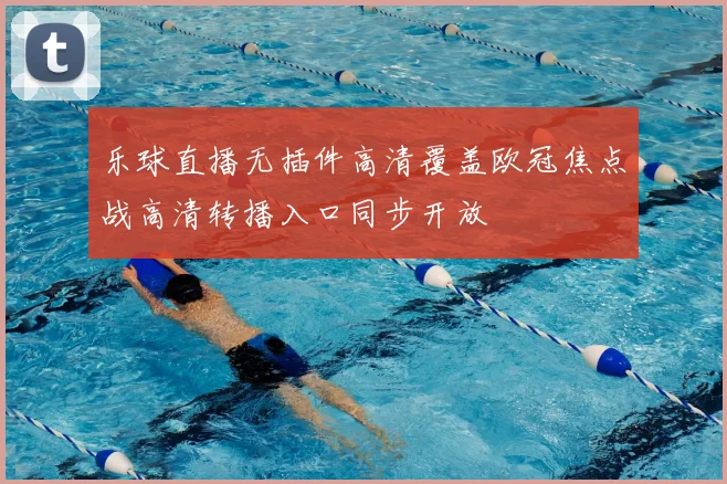 乐球直播无插件高清覆盖欧冠焦点战高清转播入口同步开放