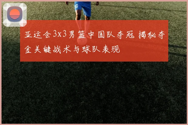 亚运会3x3男篮中国队夺冠 揭秘夺金关键战术与球队表现