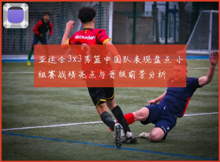 亚运会3x3男篮中国队表现盘点 小组赛战绩亮点与晋级前景分析