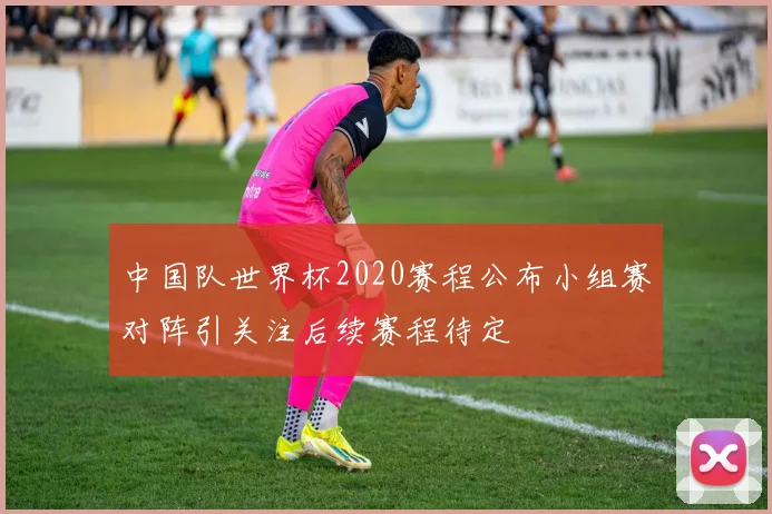 中国队世界杯2020赛程公布小组赛对阵引关注后续赛程待定