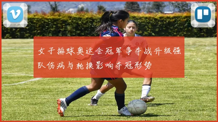 女子排球奥运会冠军争夺战升级强队伤病与轮换影响夺冠形势