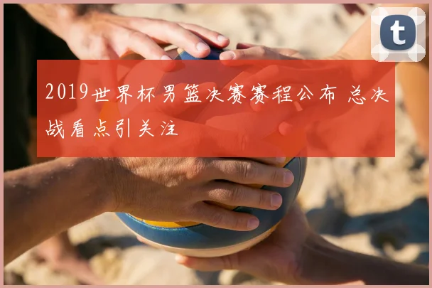 2019世界杯男篮决赛赛程公布 总决战看点引关注