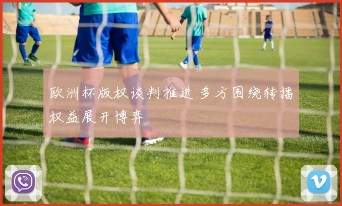 欧洲杯版权谈判推进 多方围绕转播权益展开博弈