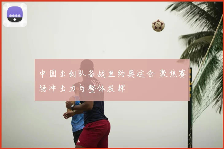中国击剑队备战里约奥运会 聚焦赛场冲击力与整体发挥