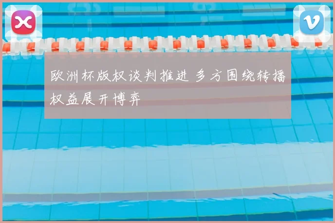 欧洲杯版权谈判推进 多方围绕转播权益展开博弈